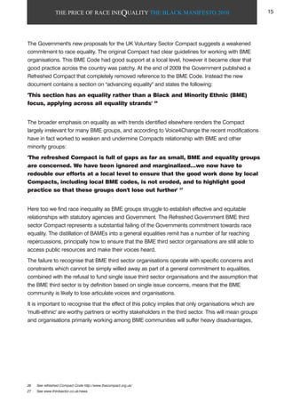 THE PRICE OF RACE INEQUALITY THE BLACK MANIFESTO 2010
The Government's new proposals for the UK Voluntary Sector Compact suggests a weakened
commitment to race equality. The original Compact had clear guidelines for working with BME
organisations. This BME Code had good support at a local level, however it became clear that
good practice across the country was patchy. At the end of 2009 the Government published a
Refreshed Compact that completely removed reference to the BME Code. Instead the new
document contains a section on "advancing equality" and states the following:
'This section has an equality rather than a Black and Minority Ethnic (BME)
focus, applying across all equality strands' 26
The broader emphasis on equality as with trends identified elsewhere renders the Compact
largely irrelevant for many BME groups, and according to Voice4Change the recent modifications
have in fact worked to weaken and undermine Compacts relationship with BME and other
minority groups:
'The refreshed Compact is full of gaps as far as small, BME and equality groups
are concerned. We have been ignored and marginalized…we now have to
redouble our efforts at a local level to ensure that the good work done by local
Compacts, including local BME codes, is not eroded, and to highlight good
practice so that these groups don't lose out further' 27
Here too we find race inequality as BME groups struggle to establish effective and equitable
relationships with statutory agencies and Government. The Refreshed Government BME third
sector Compact represents a substantial failing of the Governments commitment towards race
equality. The distillation of BAMEs into a general equalities remit has a number of far reaching
repercussions, principally how to ensure that the BME third sector organisations are still able to
access public resources and make their voices heard.
The failure to recognise that BME third sector organisations operate with specific concerns and
constraints which cannot be simply willed away as part of a general commitment to equalities,
combined with the refusal to fund single issue third sector organisations and the assumption that
the BME third sector is by definition based on single issue concerns, means that the BME
community is likely to lose articulate voices and organisations.
It is important to recognise that the effect of this policy implies that only organisations which are
'multi-ethnic' are worthy partners or worthy stakeholders in the third sector. This will mean groups
and organisations primarily working among BME communities will suffer heavy disadvantages,
26 See refreshed Compact Code http://www.thecompact.org.uk/
27 See www.thirdsector.co.uk/news
15
 