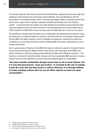 THE PRICE OF RACE INEQUALITY THE BLACK MANIFESTO 2010
The Social Investment Task Force chaired by Sir Ronald Cohen reported almost 9 years ago with
initiatives to both develop and encourage social investment. This was followed up with the
Commission on Unclaimed Assets, which in its final report (March 2007), concluded that the third
sector was in urgent need of greater investment, professional backing and more sufficient
capital31
. It recommended the creation of a small, flexible and innovative social investment bank
using the capital from dormant bank accounts. It was estimated that there would need to be an
initial investment of £250 million and an annual income of £20million for a minimum of 4 years32
.
The benefits of a Social Investment Bank as an independent and entrepreneurial institution using
the funding from unclaimed assets are obvious. It would provide the much-needed helping hand
that the BME third sector requires in terms of stability and expansion. Overall this would prove
invaluable for communities across the country, enabling BME third sector organisations to grow,
develop and flourish.
Such a great source of revenue for the BME third sector is vital and it would be important that the
next government issues the release of these funds sooner rather than later, as the BME third
sector continues to suffer the consequences following the aftermath of Britain's recession33
. This
could be a real boost in providing better, stronger and more sustainable BME services to create a
brighter future for those affected by continual structural disadvantages and inequalities.
'The most valuable contribution though comes from us all as local citizens. Yes
it is true that government - local and central - is essential to the mix of activity.
It also the case that the third sector is critical. However, it is through millions
of small, everyday actions that we can all either improve or harm our local
communities34
.
31 VONNE-voluntary organisations' network north east.
32 VONNE-voluntary organisations' network north east.
33 The third sector and public policy-options for committee scrutiny
34 Commission on Integration and Cohesion: Our shared future. 2007
18
 