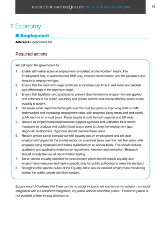 THE PRICE OF RACE INEQUALITY THE BLACK MANIFESTO 2010
Required actions
We call upon the government to:
1. Enable affirmative action in employment (modelled on the Northern Ireland Fair
Employment Act), to overcome low BME pay, inherent discrimination and the persistent and
tenacious employment gap.
2. Ensure that the minimum wage continues to increase over time in real terms and abolish
age differentials in the minimum wage.
3. Ensure that legislation and practices to prevent discrimination in employment are applied
and enforced in the public, voluntary and private sectors and ensure effective action where
equality is absent.
4. Set measurable departmental targets over the next five years in improving skills in BME
communities and increasing employment rates, with progress being measured and widely
publicised on an annual basis. These targets should be both regional and UK wide.
5. Require all employment/small business support agencies and Jobcentre Plus district
managers to produce and publish local action plans to close the employment gap.
Regional Development Agencies should oversee these plans.
6. Require private sector compliance with equality law on employment and set clear
employment targets for the private sector, on a sectoral basis over the next five years, with
progress being measured and widely publicised on an annual basis. This should include
qualitative and qualitative evidence on recruitment, retention and promotion. Research
should include the use of discrimination testing.
7. Set a national equality standard for procurement which should include equality and
employment measures and have a specific duty for public authorities to meet the standard.
8. Strengthen the specific duties of the Equality Bill to require detailed employment monitoring
across the public, private and third sectors.
Equanomics UK believes that there can be no social inclusion without economic inclusion, no social
integration with out economic integration, no justice without economic justice. Economic justice is
not possible unless we pay attention to:
1 Economy
Employment
Advisors Equanomics UK
19
 