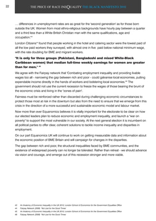 THE PRICE OF RACE INEQUALITY THE BLACK MANIFESTO 2010
… differences in unemployment rates are as great for the 'second generation' as for those born
outside the UK. Women from most ethno-religious backgrounds have hourly pay between a quarter
and a third less than a White British Christian man with the same qualifications, age and
occupation.'43
London Citizens44
found that people working in the hotel and catering sector were the lowest paid of
all the low paid workers they surveyed, with almost one in five paid below national minimum wage,
with the rate doubling for BME and migrant workers.
"It is only for three groups (Pakistani, Bangladeshi and mixed White-Black
Caribbean women) that median full-time weekly earnings for women are greater
than for men." 45
We agree with the Fairpay network that 'Combating employment inequality and providing livable
wages too all - narrowing the gap between rich and poor - could galvanise local economies, putting
expendable income directly in the hands of workers and bolstering local economies.'46
The
government should not use the current recession to freeze the wages of those bearing the brunt of
the economic crisis and living in the "zones of pain".
Fairness must be reinforced rather than discarded during challenging economic circumstances to
protect those most at risk in the downturn but also from the need to ensure that we emerge from this
crisis in the direction of a more successful and sustainable economic model and labour market.
Now more than ever Equanomics believes it is vitally important for the electorate to be clear on how
our elected leaders plan to reduce economic and employment inequality, and launch a "war on
poverty" to support the most vulnerable in our society. At the next general election it is incumbent on
all political parties to offer clear, coherent solutions to tackle income inequality and disparities in
employment.
On our part Equanomics UK will continue to work on getting measurable data and information about
the economic position of BME Britain and will campaign for changes in the disparities.
The gap between rich and poor, the structural inequalities faced by BME communities, and the
existence of widespread poverty can no longer be tolerated. Rather than retreat - we should advance
via vision and courage, and emerge out of this recession stronger and more viable.
43 An Anatomy of Economic Inequality in the UK 2010, London School of Economics for the Government Equalities Office
44 Fairpay Network (2009) 'Not Just for the Good Times'
45 An Anatomy of Economic Inequality in the UK 2010, London School of Economics for the Government Equalities Office
46 Fairpay Network (2009) 'Not Just for the Good Times'
22
 