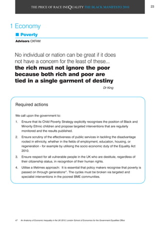 THE PRICE OF RACE INEQUALITY THE BLACK MANIFESTO 2010
Poverty
Advisors OXFAM
Required actions
We call upon the government to:
1. Ensure that its Child Poverty Strategy explicitly recognises the position of Black and
Minority Ethnic children and propose targeted interventions that are regularly
monitored and the results published.
2. Ensure scrutiny of the effectiveness of public services in tackling the disadvantage
rooted in ethnicity, whether in the fields of employment, education, housing, or
regeneration - for example by utilising the socio economic duty of the Equality Act
2010.
3. Ensure respect for all vulnerable people in the UK who are destitute, regardless of
their citizenship status, in recognition of their human rights.
4. Utilise a lifetimes approach: It is essential that policy makers recognise that poverty is
passed on through generations47
. The cycles must be broken via targeted and
specialist interventions in the poorest BME communities.
1 Economy
No individual or nation can be great if it does
not have a concern for the least of these...
the rich must not ignore the poor
because both rich and poor are
tied in a single garment of destiny
Dr King
47 An Anatomy of Economic Inequality in the UK 2010, London School of Economics for the Government Equalities Office
23
 