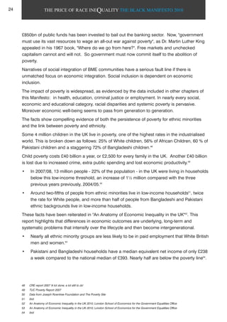 THE PRICE OF RACE INEQUALITY THE BLACK MANIFESTO 2010
£850bn of public funds has been invested to bail out the banking sector. Now, "government
must use its vast resources to wage an all-out war against poverty", as Dr. Martin Luther King
appealed in his 1967 book, "Where do we go from here?". Free markets and unchecked
capitalism cannot and will not. So government must now commit itself to the abolition of
poverty.
Narratives of social integration of BME communities have a serious fault line if there is
unmatched focus on economic integration. Social inclusion is dependent on economic
inclusion.
The impact of poverty is widespread, as evidenced by the data included in other chapters of
this Manifesto: in health, education, criminal justice or employment. In nearly every social,
economic and educational category, racial disparities and systemic poverty is pervasive.
Moreover economic well-being seems to pass from generation to generation.
The facts show compelling evidence of both the persistence of poverty for ethnic minorities
and the link between poverty and ethnicity.
Some 4 million children in the UK live in poverty, one of the highest rates in the industrialised
world. This is broken down as follows: 25% of White children, 56% of African Children, 60 % of
Pakistani children and a staggering 72% of Bangladeshi children.48
Child poverty costs £40 billion a year, or £2,500 for every family in the UK. Another £40 billion
is lost due to increased crime, extra public spending and lost economic productivity.49
• In 2007/08, 13 million people - 22% of the population - in the UK were living in households
below this low-income threshold, an increase of 1½ million compared with the three
previous years previously, 2004/05.50
• Around two-fifths of people from ethnic minorities live in low-income households51
, twice
the rate for White people, and more than half of people from Bangladeshi and Pakistani
ethnic backgrounds live in low-income households.
These facts have been reiterated in "An Anatomy of Economic Inequality in the UK"52
. This
report highlights that differences in economic outcomes are underlying, long-term and
systematic problems that intensify over the lifecycle and then become intergenerational.
• Nearly all ethnic minority groups are less likely to be in paid employment that White British
men and women.53
• Pakistani and Bangladeshi households have a median equivalent net income of only £238
a week compared to the national median of £393. Nearly half are below the poverty line54
.
48 CRE report 2007 'A lot done, a lot still to do'
49 TUC Poverty Report 2007
50 Data from Joseph Rowntree Foundation and The Poverty Site
51 ibid
52 An Anatomy of Economic Inequality in the UK 2010, London School of Economics for the Government Equalities Office
53 An Anatomy of Economic Inequality in the UK 2010, London School of Economics for the Government Equalities Office
54 ibid
24
 