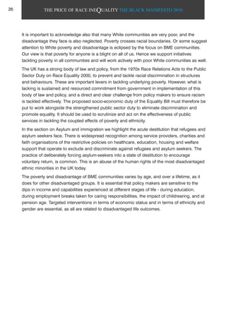 THE PRICE OF RACE INEQUALITY THE BLACK MANIFESTO 2010
It is important to acknowledge also that many White communities are very poor, and the
disadvantage they face is also neglected. Poverty crosses racial boundaries. Or some suggest
attention to White poverty and disadvantage is eclipsed by the focus on BME communities.
Our view is that poverty for anyone is a blight on all of us. Hence we support initiatives
tackling poverty in all communities and will work actively with poor White communities as well.
The UK has a strong body of law and policy, from the 1970s Race Relations Acts to the Public
Sector Duty on Race Equality 2000, to prevent and tackle racial discrimination in structures
and behaviours. These are important levers in tackling underlying poverty. However, what is
lacking is sustained and resourced commitment from government in implementation of this
body of law and policy, and a direct and clear challenge from policy makers to ensure racism
is tackled effectively. The proposed socio-economic duty of the Equality Bill must therefore be
put to work alongside the strengthened public sector duty to eliminate discrimination and
promote equality. It should be used to scrutinize and act on the effectiveness of public
services in tackling the coupled effects of poverty and ethnicity.
In the section on Asylum and immigration we highlight the acute destitution that refugees and
asylum seekers face. There is widespread recognition among service providers, charities and
faith organisations of the restrictive policies on healthcare, education, housing and welfare
support that operate to exclude and discriminate against refugees and asylum seekers. The
practice of deliberately forcing asylum-seekers into a state of destitution to encourage
voluntary return, is common. This is an abuse of the human rights of the most disadvantaged
ethnic minorities in the UK today.
The poverty and disadvantage of BME communities varies by age, and over a lifetime, as it
does for other disadvantaged groups. It is essential that policy makers are sensitive to the
dips in income and capabilities experienced at different stages of life - during education,
during employment breaks taken for caring responsibilities, the impact of childrearing, and at
pension age. Targeted interventions in terms of economic status and in terms of ethnicity and
gender are essential, as all are related to disadvantaged life outcomes.
26
 