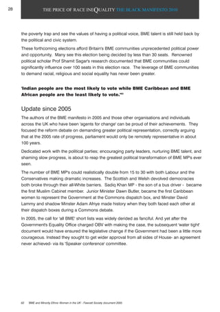 THE PRICE OF RACE INEQUALITY THE BLACK MANIFESTO 2010
the poverty trap and see the values of having a political voice, BME talent is still held back by
the political and civic system.
These forthcoming elections afford Britain's BME communities unprecedented political power
and opportunity. Many see this election being decided by less than 30 seats. Renowned
political scholar Prof Shamit Sagar's research documented that BME communities could
significantly influence over 100 seats in this election race. The leverage of BME communities
to demand racial, religious and social equality has never been greater.
'Indian people are the most likely to vote while BME Caribbean and BME
African people are the least likely to vote.'63
Update since 2005
The authors of the BME manifesto in 2005 and those other organisations and individuals
across the UK who have been 'agents for change' can be proud of their achievements. They
focused the reform debate on demanding greater political representation, correctly arguing
that at the 2005 rate of progress, parliament would only be remotely representative in about
100 years.
Dedicated work with the political parties; encouraging party leaders, nurturing BME talent, and
shaming slow progress, is about to reap the greatest political transformation of BME MP's ever
seen.
The number of BME MP's could realistically double from 15 to 30 with both Labour and the
Conservatives making dramatic increases. The Scottish and Welsh devolved democracies
both broke through their all-White barriers. Sadiq Khan MP - the son of a bus driver - became
the first Muslim Cabinet member. Junior Minister Dawn Butler, became the first Caribbean
women to represent the Government at the Commons dispatch box, and Minster David
Lammy and shadow Minster Adam Afriye made history when they both faced each other at
their dispatch boxes during a Commons debate.
In 2005, the call for 'all BME' short lists was widely derided as fanciful. And yet after the
Government's Equality Office charged OBV with making the case, the subsequent 'water tight'
document would have ensured the legislative change if the Government had been a little more
courageous. Instead they sought to get wider approval from all sides of House- an agreement
never achieved- via its 'Speaker conference' committee.
63 'BME and Minority Ethnic Women in the UK' - Fawcett Society document 2005
28
 