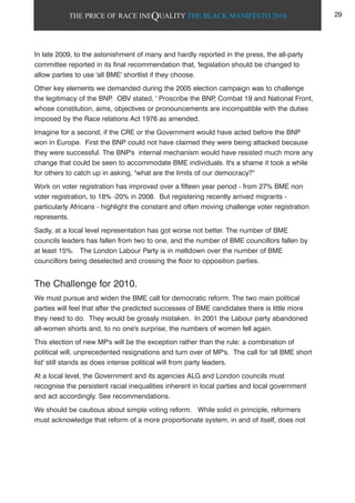 THE PRICE OF RACE INEQUALITY THE BLACK MANIFESTO 2010
In late 2009, to the astonishment of many and hardly reported in the press, the all-party
committee reported in its final recommendation that, 'legislation should be changed to
allow parties to use 'all BME' shortlist if they choose.
Other key elements we demanded during the 2005 election campaign was to challenge
the legitimacy of the BNP. OBV stated, ' Proscribe the BNP, Combat 19 and National Front,
whose constitution, aims, objectives or pronouncements are incompatible with the duties
imposed by the Race relations Act 1976 as amended.
Imagine for a second, if the CRE or the Government would have acted before the BNP
won in Europe. First the BNP could not have claimed they were being attacked because
they were successful. The BNP's internal mechanism would have resisted much more any
change that could be seen to accommodate BME individuals. It's a shame it took a while
for others to catch up in asking, "what are the limits of our democracy?"
Work on voter registration has improved over a fifteen year period - from 27% BME non
voter registration, to 18% -20% in 2008. But registering recently arrived migrants -
particularly Africans - highlight the constant and often moving challenge voter registration
represents.
Sadly, at a local level representation has got worse not better. The number of BME
councils leaders has fallen from two to one, and the number of BME councillors fallen by
at least 15%. The London Labour Party is in meltdown over the number of BME
councillors being deselected and crossing the floor to opposition parties.
The Challenge for 2010.
We must pursue and widen the BME call for democratic reform. The two main political
parties will feel that after the predicted successes of BME candidates there is little more
they need to do. They would be grossly mistaken. In 2001 the Labour party abandoned
all-women shorts and, to no one's surprise, the numbers of women fell again.
This election of new MP's will be the exception rather than the rule: a combination of
political will, unprecedented resignations and turn over of MP's. The call for 'all BME short
list' still stands as does intense political will from party leaders.
At a local level, the Government and its agencies ALG and London councils must
recognise the persistent racial inequalities inherent in local parties and local government
and act accordingly. See recommendations.
We should be cautious about simple voting reform. While solid in principle, reformers
must acknowledge that reform of a more proportionate system, in and of itself, does not
29
 