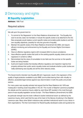 THE PRICE OF RACE INEQUALITY THE BLACK MANIFESTO 2010
Required actions
We call upon the government to:
1. To commit to 'No Regression' on the Race Relations Amendment Act. The Equality Act,
soon to be law, does not mandate or include the specific duties to be attached to the Act.
New proposals would replace current specific duties and enable public bodies to set their
own equality objectives, possibly for only two grounds of equality.
2. Maintain the specific duties of the Race Relations Amendment Act 2000, and require
efficient monitoring and enforcement by the Equality and Human Rights Commission
(EHRC).
3. Have an effective regulatory regime with increased effort to ensure compliance.
4. Have effective specific duties that build on the existing specific equality duties and are not
regressive in content or effect.
5. Demonstrate that the views of consultation to be held over the summer on the specific
duties are being heeded.
6. Audit and inspect bodies that develop effective regulatory and inspection regimes that
properly address their public sector equality duties and evaluate whether public bodies are
really addressing race equality and all the other statutory areas.
The Government's intended new Equality Bill will, if approved, result in the regression of the
quality of legal protection available to poor BME communities leaving them with virtually no
effective, accessible legal redress against race discrimination in both the public and private
sectors.
For many years race equality activists had argued that the Race Relations Act 1976 was
inadequate in tackling racial inequalities in the UK. The murder of Stephen Lawrence propelled
the debate and the Lawrence Inquiry called by Jack Straw MP resulted in the most thorough
piece of race equality legislation across Europe - The Race Relations (Amendment) Act 2000.
Its particular strength was the tools it offered to tackle institutional racism as defined by the
Lawrence inquiry, which said that this was at the heart of the failures of policing in the Stephen
Lawrence case. Many other British institutions also admitted institutional racism to be a factor in
their organisations. The then Commission for Racial Equality developed codes and guidance for
2 Democracy and rights
Equality Legislation
Advisors: 1990 Trust
31
 