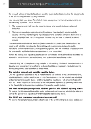THE PRICE OF RACE INEQUALITY THE BLACK MANIFESTO 2010
the new Act. Millions of pounds have been spent by public authorities in meeting the requirements
of the Act including for Race Equality Schemes.
Now we potentially have a new Act which, if it gets passed, may not have any requirements for
Race Equality Schemes. This is because:
1. The new government will have the power to decide what specific duties are attached
to the Act.
2. There are proposals to replace the specific duties as they stand with requirements for
equality schemes, monitoring and impact assessments and allow authorities themselves to
set equality objectives - and a suggestion that they may not have to cover all protected
groups.
This could mean that the Race Relations (Amendment) Act 2000 becomes redundant and we
could be left with little more than the General Duty with requirements designed to tackle
institutional racism over the last 10 years potentially ignored. This will constitute a regression from
the race equality legislation that currently exists and must be avoided.
Where the existing race equality duties have been shown to be effective then there should be no
regression, no dilution and no moving away from a clear statement of these duties.
The Race Duty, the Equality Bill and key changes in the Statutory Framework for the Promotion Of
Equality have been shown to be effective so there should be no regression, no dilution and no
moving away from a clear statement of these duties.
The existing general and specific equality duties
Until the Equality Bill becomes an Act of Parliament and key sections of the Act come into force,
existing legislative provisions will remain in force. We understand that the existing race, disability
and gender general equality duties - and their supporting regulations - will remain in force until
April 2011 when they should be replaced by the new general equality duty (currently clause 148
of the Equality Bill and supporting regulations (the specific equality duties).
The need for ongoing compliance with the general and specific equality duties
We believe that it is essential that public sector bodies continue to comply with both the letter and
spirit of the general race equality duty and the specific race equality duties.
The EHRC and how could compliance be achieved?
We believe that compliance could be best achieved by the EHRC writing to all public bodies and
32
 