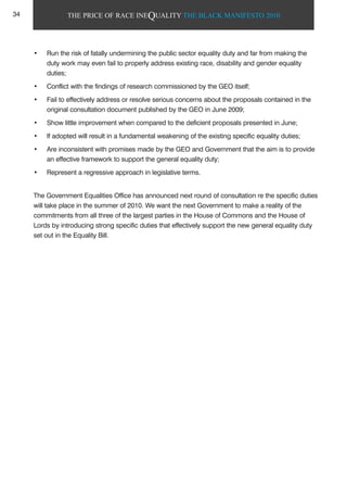 THE PRICE OF RACE INEQUALITY THE BLACK MANIFESTO 2010
• Run the risk of fatally undermining the public sector equality duty and far from making the
duty work may even fail to properly address existing race, disability and gender equality
duties;
• Conflict with the findings of research commissioned by the GEO itself;
• Fail to effectively address or resolve serious concerns about the proposals contained in the
original consultation document published by the GEO in June 2009;
• Show little improvement when compared to the deficient proposals presented in June;
• If adopted will result in a fundamental weakening of the existing specific equality duties;
• Are inconsistent with promises made by the GEO and Government that the aim is to provide
an effective framework to support the general equality duty;
• Represent a regressive approach in legislative terms.
The Government Equalities Office has announced next round of consultation re the specific duties
will take place in the summer of 2010. We want the next Government to make a reality of the
commitments from all three of the largest parties in the House of Commons and the House of
Lords by introducing strong specific duties that effectively support the new general equality duty
set out in the Equality Bill.
34
 