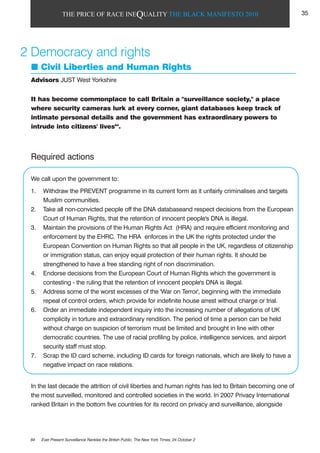 THE PRICE OF RACE INEQUALITY THE BLACK MANIFESTO 2010
Required actions
We call upon the government to:
1. Withdraw the PREVENT programme in its current form as it unfairly criminalises and targets
Muslim communities.
2. Take all non-convicted people off the DNA databaseand respect decisions from the European
Court of Human Rights, that the retention of innocent people's DNA is illegal.
3. Maintain the provisions of the Human Rights Act (HRA) and require efficient monitoring and
enforcement by the EHRC. The HRA enforces in the UK the rights protected under the
European Convention on Human Rights so that all people in the UK, regardless of citizenship
or immigration status, can enjoy equal protection of their human rights. It should be
strengthened to have a free standing right of non discrimination.
4. Endorse decisions from the European Court of Human Rights which the government is
contesting - the ruling that the retention of innocent people's DNA is illegal.
5. Address some of the worst excesses of the 'War on Terror', beginning with the immediate
repeal of control orders, which provide for indefinite house arrest without charge or trial.
6. Order an immediate independent inquiry into the increasing number of allegations of UK
complicity in torture and extraordinary rendition. The period of time a person can be held
without charge on suspicion of terrorism must be limited and brought in line with other
democratic countries. The use of racial profiling by police, intelligence services, and airport
security staff must stop.
7. Scrap the ID card scheme, including ID cards for foreign nationals, which are likely to have a
negative impact on race relations.
In the last decade the attrition of civil liberties and human rights has led to Britain becoming one of
the most surveilled, monitored and controlled societies in the world. In 2007 Privacy International
ranked Britain in the bottom five countries for its record on privacy and surveillance, alongside
It has become commonplace to call Britain a "surveillance society," a place
where security cameras lurk at every corner, giant databases keep track of
intimate personal details and the government has extraordinary powers to
intrude into citizens' lives64
.
2 Democracy and rights
Civil Liberties and Human Rights
Advisors JUST West Yorkshire
64 Ever Present Surveillance Rankles the British Public, The New York Times, 24 October 2
35
 