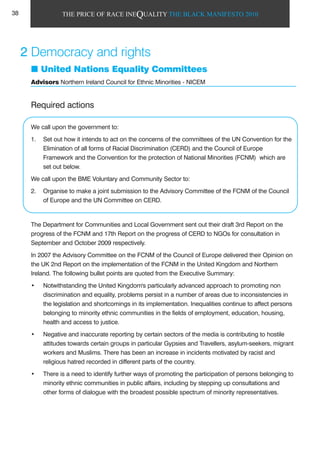 THE PRICE OF RACE INEQUALITY THE BLACK MANIFESTO 2010
Required actions
We call upon the government to:
1. Set out how it intends to act on the concerns of the committees of the UN Convention for the
Elimination of all forms of Racial Discrimination (CERD) and the Council of Europe
Framework and the Convention for the protection of National Minorities (FCNM) which are
set out below.
We call upon the BME Voluntary and Community Sector to:
2. Organise to make a joint submission to the Advisory Committee of the FCNM of the Council
of Europe and the UN Committee on CERD.
The Department for Communities and Local Government sent out their draft 3rd Report on the
progress of the FCNM and 17th Report on the progress of CERD to NGOs for consultation in
September and October 2009 respectively.
In 2007 the Advisory Committee on the FCNM of the Council of Europe delivered their Opinion on
the UK 2nd Report on the implementation of the FCNM in the United Kingdom and Northern
Ireland. The following bullet points are quoted from the Executive Summary:
• Notwithstanding the United Kingdom's particularly advanced approach to promoting non
discrimination and equality, problems persist in a number of areas due to inconsistencies in
the legislation and shortcomings in its implementation. Inequalities continue to affect persons
belonging to minority ethnic communities in the fields of employment, education, housing,
health and access to justice.
• Negative and inaccurate reporting by certain sectors of the media is contributing to hostile
attitudes towards certain groups in particular Gypsies and Travellers, asylum-seekers, migrant
workers and Muslims. There has been an increase in incidents motivated by racist and
religious hatred recorded in different parts of the country.
• There is a need to identify further ways of promoting the participation of persons belonging to
minority ethnic communities in public affairs, including by stepping up consultations and
other forms of dialogue with the broadest possible spectrum of minority representatives.
2 Democracy and rights
United Nations Equality Committees
Advisors Northern Ireland Council for Ethnic Minorities - NICEM
38
 