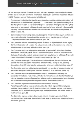 THE PRICE OF RACE INEQUALITY THE BLACK MANIFESTO 2010
The last hearing at the UN Committee on CERD is in 2003. Although there are a lot of changes
over the last six years, the conclusion observations made by the Committee in 2003 are still valid
in 2010. These are some of the issues being highlighted:
• Concern over the fact that the State Party continues to uphold its restrictive interpretation of
the provisions of article 4 of the Convention…….."In the light of the State Party's recognition
that the right to freedom of expression and opinion are not absolute rights and in the light of
statements by some public officials and media reports which may adversely influence racial
harmony, the Committee recommends that the State Party reconsider its interpretation of
article 4." (para. 12).
• Concern about the increasing racial prejudice against ethnic minorities, asylum seekers and
immigrants reflected in the media and the reported lack of effectiveness of the Press
Complaint Commission to deal with this issue. (para. 13)
• The Committee remains concerned by reports of attacks on asylum seekers. In this regard,
the Committee notes with concern that antagonism towards asylum seekers has helped to
sustain support for extremist political opinions. (para. 14)
• The Committee is concerned about the application of Section 19 D of the Race Relations
Amendment Act of 2000, which makes it lawful for immigration officers to "discriminate" on
the basis of nationality or ethnic origin provided that it is authorised by a Minister. This would
be incompatible with the very principle of non-discrimination. (para. 16)
• The Committee is deeply concerned about the provisions of the Anti-Terrorism Crime and
Security Act which provide for the indefinite detention without charge or trial, pending
deportation, of non-UK nationals who are suspected of terrorism-related activities. (para. 17)
• The Committee is concerned that a disproportionately high number of "stops and searches"
are carried out by the police against members of ethnic or racial minorities. (para. 19)
• The Committee is concerned about reported cases of "Islamophobia" following the
September 11th attacks. Furthermore, while the Committee takes note that the State Party's
criminal legislation includes offences where religious motives are aggravating factor, it regrets
that incitement or racially motivated religious hatred is not outlawed. (para.20)
• The Committee expresses concern about the discrimination faced by
Roma/Gypsies/Travellers, which is reflected, inter alia, in their higher child mortality rate,
exclusion from schools, shorter life expectancy than the population average, poor housing
conditions, lack of available camping sites, high unemployment rate, and limited access to
health services. (para. 22)
• The Committee express concern about certain minority ethnic groups or individuals
belonging to them experience discrimination in the areas of employment, education, housing
and health. (para.23)
39
 