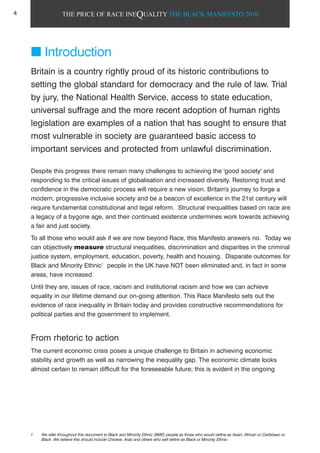 THE PRICE OF RACE INEQUALITY THE BLACK MANIFESTO 2010
Introduction
Britain is a country rightly proud of its historic contributions to
setting the global standard for democracy and the rule of law. Trial
by jury, the National Health Service, access to state education,
universal suffrage and the more recent adoption of human rights
legislation are examples of a nation that has sought to ensure that
most vulnerable in society are guaranteed basic access to
important services and protected from unlawful discrimination.
Despite this progress there remain many challenges to achieving the 'good society' and
responding to the critical issues of globalisation and increased diversity. Restoring trust and
confidence in the democratic process will require a new vision. Britain's journey to forge a
modern, progressive inclusive society and be a beacon of excellence in the 21st century will
require fundamental constitutional and legal reform. Structural inequalities based on race are
a legacy of a bygone age, and their continued existence undermines work towards achieving
a fair and just society.
To all those who would ask if we are now beyond Race, this Manifesto answers no. Today we
can objectively measure structural inequalities, discrimination and disparities in the criminal
justice system, employment, education, poverty, health and housing. Disparate outcomes for
Black and Minority Ethnic1
people in the UK have NOT been eliminated and, in fact in some
areas, have increased.
Until they are, issues of race, racism and institutional racism and how we can achieve
equality in our lifetime demand our on-going attention. This Race Manifesto sets out the
evidence of race inequality in Britain today and provides constructive recommendations for
political parties and the government to implement.
From rhetoric to action
The current economic crisis poses a unique challenge to Britain in achieving economic
stability and growth as well as narrowing the inequality gap. The economic climate looks
almost certain to remain difficult for the foreseeable future; this is evident in the ongoing
1 We refer throughout this document to Black and Minority Ethnic (BME) people as those who would define as Asian, African or Caribbean or
Black. We believe this should include Chinese, Arab and others who self define as Black or Minority Ethnic
4
 
