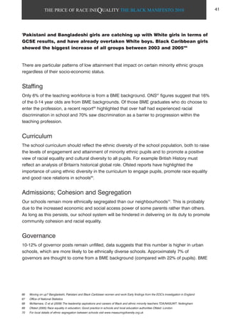 THE PRICE OF RACE INEQUALITY THE BLACK MANIFESTO 2010
'Pakistani and Bangladeshi girls are catching up with White girls in terms of
GCSE results, and have already overtaken White boys. Black Caribbean girls
showed the biggest increase of all groups between 2003 and 2005'66
There are particular patterns of low attainment that impact on certain minority ethnic groups
regardless of their socio-economic status.
Staffing
Only 6% of the teaching workforce is from a BME background. ONS67
figures suggest that 16%
of the 0-14 year olds are from BME backgrounds. Of those BME graduates who do choose to
enter the profession, a recent report68
highlighted that over half had experienced racial
discrimination in school and 70% saw discrimination as a barrier to progression within the
teaching profession.
Curriculum
The school curriculum should reflect the ethnic diversity of the school population, both to raise
the levels of engagement and attainment of minority ethnic pupils and to promote a positive
view of racial equality and cultural diversity to all pupils. For example British History must
reflect an analysis of Britain's historical global role. Ofsted reports have highlighted the
importance of using ethnic diversity in the curriculum to engage pupils, promote race equality
and good race relations in schools69
.
Admissions; Cohesion and Segregation
Our schools remain more ethnically segregated than our neighbourhoods70
. This is probably
due to the increased economic and social access power of some parents rather than others.
As long as this persists, our school system will be hindered in delivering on its duty to promote
community cohesion and racial equality.
Governance
10-12% of governor posts remain unfilled, data suggests that this number is higher in urban
schools, which are more likely to be ethnically diverse schools. Approximately 7% of
governors are thought to come from a BME background (compared with 22% of pupils). BME
66 Moving on up? Bangladeshi, Pakistani and Black Caribbean women and work Early findings from the EOC's investigation in England
67 Office of National Statistics
68 McNamara, O et al (2009) The leadership aspirations and careers of Black and ethnic minority teachers TDA/NASUWT: Nottingham
69 Ofsted (2005) Race equality in education; Good practice in schools and local education authorities Ofsted: London
70 For local details of ethnic segregation between schools visit www.measuringdiversity.org.uk
41
 