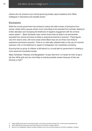 THE PRICE OF RACE INEQUALITY THE BLACK MANIFESTO 2010
citizens who do choose to join school governing bodies report resistance from White
colleagues in discussing race equality issues71
.
Exclusions
While the current government has worked to reduce the total number of exclusions from
school, certain ethnic groups remain much more likely to be excluded from schools, leading to
further alienation and increasing the likelihood of negative engagement with the criminal
justice system72
. Black Caribbean boys remain three times as likely to be permanently
excluded from school and twice as likely to experience fixed-term exclusion. These figures
vary from area to area, with some areas where Black boys are six times more likely to
experience permanent exclusion. There is no nationally collected data on the use of in-school
exclusion units or the likelihood or speed of reintegration into mainstream schooling.
Ensuring that no group of children is left behind is a crucial task for government in creating a
more equal and successful society.
'Black Caribbean, Pakistani and Bangladeshi 16 year olds think it is harder for them to get a
job than White girls and are more likely to exclude possible careers because of their sex,
ethnicity or faith'73
71 Rollock (2009) School Governors and Race Equality in 21st Century schools Runnymede Trust: London www.runnymedetrust.org
72 DCSF (2009) SFR Permanent and Fixed Period Exclusions from Schools in England 2007/08
73 Moving on up? Bangladeshi, Pakistani and Black Caribbean women and work Early findings from the EOC's investigation in England
42
 