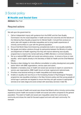 THE PRICE OF RACE INEQUALITY THE BLACK MANIFESTO 2010
Health and Social Care
Advisors Afiya Trust
Required actions
We call upon the government to:
1. Call an independent inquiry with guidance from the EHRC and the Care Quality
Commission into the racial disparities in health services and outcomes and the failures of
the Delivering Race Equality programme for Mental Health. It should then produce an
action plan with targets to eliminate inequalities and to bring health experiences of
minority communities on a par with the general population.
2. Ensure that World Class Commissioning competencies build in race equality explicitly.
3. Set targets and deliver solutions through its partnership between the Ministry of Justice
and Department of Health regarding how they will improve delivering race equality
programmes to improve the mental well being of BME offenders in criminal institutions.
4. Set up a national BME health and social care advisory group - to ensure a focus on race
equality - which reports directly to the Secretary of State for Health and the Chief Medical
Officer.
5. Develop a clear strategy for more effective consultation on policy development and public
sector reform with BME organisations, service users and carers.
6. Establish a mandatory duty on health and social care services to report on outcomes to
service user organisations, BME health forums at local, regional and national levels.
7. Prioritise cross-sectoral working on health inequalities and racial equalities.
8. Enable an equality and race focus on the Increasing Access to Psychological Therapies
programme new equalities emphasis in the New Horizons policy and that young people of
school age in particular are targeted to ensure that they can gain access to appropriate
services at an early stage and avoid contact with secondary services in later life.
Research in the area of health and social care shows that Britain's ethnic minority communities
experience poorer health and access to health and social care when compared to the general
population. The extent of health and social care inequalities varies from community to
community and shows the need for focused support and work with each community. For
example:
3 Social policy
45
 