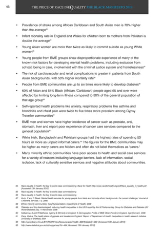 THE PRICE OF RACE INEQUALITY THE BLACK MANIFESTO 2010
• Prevalence of stroke among African Caribbean and South Asian men is 70% higher
than the average84
• Infant mortality rate in England and Wales for children born to mothers from Pakistan is
double the average85
• Young Asian women are more than twice as likely to commit suicide as young White
women86
• Young people from BME groups show disproportionate experience of many of the
known risk factors for developing mental health problems, including exclusion from
school, being in care, involvement with the criminal justice system and homelessness87
• The risk of cardiovascular and renal complications is greater in patients from South
Asian backgrounds, with 50% higher mortality rate88
• People from BME communities are up to six times more likely to develop diabetes89
• 60% of Asian and 54% Black (African /Caribbean) people aged 65 and over were
affected by limiting long-term illness compared to 50% of the general population of
that age group90
• Self-reported health problems like anxiety, respiratory problems like asthma and
bronchitis and chest pain were twice to five times more prevalent among Gypsy
Traveller communities91
• BME men and women have higher incidence of cancer such as prostate, oral,
stomach, liver and report poor experience of cancer care services compared to the
general population92
• White Irish, Bangladeshi and Pakistani groups had the highest rates of spending 50
hours or more as unpaid informal carers.93
The figures for the BME communities may
be higher as many carers are hidden and often do not label themselves as 'carers.'
• Many minority ethnic communities have poor access to health and social care services
for a variety of reasons including language barriers, lack of information, social
isolation, lack of culturally sensitive services and negative attitudes about communities.
84 Race equality in health: the key to world class commissioning. Race for Health http://www.raceforhealth.org/pdf/Race_equality_in_health.pdf
[Accessed 13th January 2010]
85 Race equality in health: the key to world class commissioning
86 Race equality in health: the key to world class commissioning
87 Kurtz, Z and C Street, 'Mental health services for young people from black and minority ethnic backgrounds: the current challenge,' Journal of
Children's Services, 1.3, 2006
88 Ethnic minority communities: Insight presentation. Department of Health, 2008
89 'Diabetes and the disadvantaged: reducing health inequalities in the UK'A report by the All Parliamentary Group for Diabetes and Diabetes UK'
World Diabetes Day, 14 November 2006
90 Katbamna, S and R Matthews, Ageing & Ethnicity in England: A Demographic Profile of BME Older People in England, Age Concern, 2006
91 Parry, G et al, The health status of gypsies and travellers in England: Report of Department of Health inequalities in health research initiative.
University of Sheffield, 2004
92 http://www.library.nhs.uk/ETHNICITY/ViewResource.aspx?resID=326764&tabID=290 [Accessed 13th January 2010]
93 http://www.statistics.gov.uk/cci/nugget.asp?id=464 [Accessed 13th January 2010]
46
 
