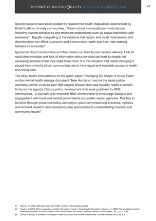 THE PRICE OF RACE INEQUALITY THE BLACK MANIFESTO 2010
Several reasons have been posited by research for health inequalities experienced by
Britain's ethnic minority communities. These include individual/community factors
including cultural behaviours and structural explanations such as social deprivation and
exclusion94
. Equally compelling is the evidence that racism and racist victimisation and
discrimination can affect a person's and community's health and their help seeking
behaviours adversely95
.
Ignorance about communities and their needs can lead to poor service delivery. Fear of
racial discrimination and lack of information about services can lead to people not
accessing services when they need them most. It is this situation that needs changing if
people from minority ethnic communities are to have equal and equitable access to health
and social care.
The Afiya Trust's consultations on the green paper "Changing the Shape of Social Care,"
on the mental health strategy document "New Horizons," and on the racial justice
manifesto (which involved over 300 people) showed that race equality needs to remain
firmly on the agenda if future policy development is to work positively for BME
communities. A key task is to empower BME communities to encourage dialogue and
engagement with local and central governments and public sector agencies. This has to
be done through social marketing campaigns, good commissioning practices, rigorous
and focused research and developing new approaches to understanding diversity and
community issues96
.
94 Nazroo, J.Y. (2001) Ethnicity, Class and Health, London: Policy Studies Institute.
95 Karslen, S (2007). Ethnic inequalities in health: the impact of racism. Race Equality Foundation; Nazroo, J.Y. (2003) 'The structuring of ethnic
inequalities in health: economic position, racial discrimination and racism', American Journal of Public Health, 93, 2, pp. 277-84.
96 Vernon, P (2009). 'A manifesto for change in health and social care for BME communities,' Diversity in Health and Care, 6.3
47
 