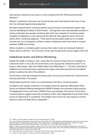 THE PRICE OF RACE INEQUALITY THE BLACK MANIFESTO 2010
were serving a sentence of four years or more compared with 54% White adult sentenced
offenders.107
Reports108
published on this issue over the last 20 years each have looked at the issue of race
from the individual departmental perspective.
But these individual ethnic monitoring systems cannot provide a comprehensive system wide
overview identifying the effects of discrimination. CJS agencies have real practicable problems in
sharing meaningful race equality monitoring data. Each has a bespoke IT monitoring system
incapable of integrating or cross referencing this data with other agencies. Each has its own
distinct ethnic monitoring categories. These reports provide partial insight but no complete
overview and, as a consequence, all fail to measure institutional racism that results in unequal
treatment of BME communities.
What is needed is a complete system overview that is able to track an individual's treatment -
broken down by ethnicity - from the point of arrest right through all the various stages of the CJS.
Institutional racism and Ethnic Monitoring.
Despite this wealth of evidence, (and x years after the Lawrence Inquiry that put a spotlight on
institutional racism in the CJS), the Government is now arguing that "institutional racism" is no
longer a valid analysis. (See Home Affairs Select Committee Report109
). This trend could lead to
ineffective and incremental policy responses are hugely under-resourced and lack the political
priority to address the roots of the problems.
Current policy inertia demonstrates the obvious lack of any real commitment from Government to
reducing racial bias in the system.
Despite legal requirement, there is no comprehensive CJS ethnic monitoring system.
Compliance with equality monitoring is inconsistent across the agencies. Metropolitan Police
Service and National Offender Management (NOMS Probation) are examples of good practice.
The Magistrates Courts and Prison's (NOMS Prison) are examples of the worst. Current ethnic
monitoring figures suggest monitoring compliance of 22% within Magistrates Courts whilst Crown
Courts are delivering 81% compliance. The problem here is by far the vast majority of criminal
cases are heard and dealt with by magistrates.110
107 Ministry of Justice: Statistics on Race and the Criminal Justice System - 2007/8
108 Hood, R. Race and Sentencing: A study in the Crown Court, Oxford: OUP, 1992; Fitzgerald, M. Ethnic Minorities in the Criminal Justice System,
Royal Commission on Criminal Justice, Home Office, London, 1993; Barclay, G. and Mhlanga, B. Ethnic Differences in Decisions on Young
Defendants Dealt with by the Crown Prosecution Service, S. 95 Findings, No. 1, Home Office, 2000; Bowling, B. and
Phillips, C. Racism, Crime and Justice, Longman, London, 2002; John, G. Race for Justice, Gus John Partnership, 2003;Feilzer, M. and Hood, R.
Differences or Discrimination? Minority Ethnic Young People in the Youth Justice System, YJB, London, 2004.Home Affairs Select Committee Report ;
Young Black People and the Criminal Justice System 2007
109 Home Affairs Select Committee Report; Young Black People and the Criminal Justice System 2007
110 Ministry of Justice: Statistics on Race and the Criminal Justice System - 2007/8
54
 