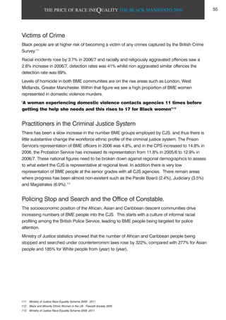 THE PRICE OF RACE INEQUALITY THE BLACK MANIFESTO 2010
Victims of Crime
Black people are at higher risk of becoming a victim of any crimes captured by the British Crime
Survey.111
Racial incidents rose by 3.7% in 2006/7 and racially and religiously aggravated offences saw a
2.6% increase in 2006/7, detection rates was 41% whilst non aggravated similar offences the
detection rate was 69%.
Levels of homicide in both BME communities are on the rise areas such as London, West
Midlands, Greater Manchester. Within that figure we see a high proportion of BME women
represented in domestic violence murders.
'A woman experiencing domestic violence contacts agencies 11 times before
getting the help she needs and this rises to 17 for Black women'112
Practitioners in the Criminal Justice System
There has been a slow increase in the number BME groups employed by CJS, and thus there is
little substantive change the workforce ethnic profile of the criminal justice system. The Prison
Service's representation of BME officers in 2006 was 4.8%, and in the CPS increased to 14.8% in
2006, the Probation Service has increased its representation from 11.8% in 2005/6 to 12.9% in
2006/7. These national figures need to be broken down against regional demographics to assess
to what extent the CJS is representative at regional level. In addition there is very low
representation of BME people at the senior grades with all CJS agencies. There remain areas
where progress has been almost non-existent such as the Parole Board (2.4%), Judiciary (3.5%)
and Magistrates (6.9%).113
Policing Stop and Search and the Office of Constable.
The socioeconomic position of the African, Asian and Caribbean descent communities drive
increasing numbers of BME people into the CJS. This starts with a culture of informal racial
profiling among the British Police Service, leading to BME people being targeted for police
attention.
Ministry of Justice statistics showed that the number of African and Caribbean people being
stopped and searched under counterterrorism laws rose by 322%, compared with 277% for Asian
people and 185% for White people from (year) to (year).
111 Ministry of Justice Race Equality Scheme 2008 - 2011
112 Black and Minority Ethnic Women in the UK - Fawcett Society 2005
113 Ministry of Justice Race Equality Scheme 2008 -2011
55
 
