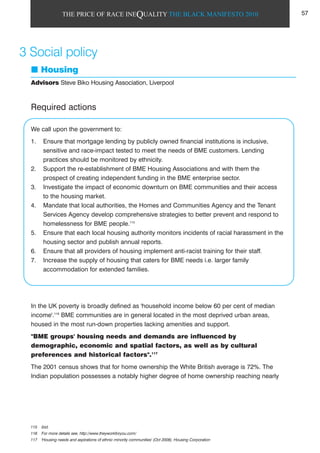 THE PRICE OF RACE INEQUALITY THE BLACK MANIFESTO 2010
Required actions
We call upon the government to:
1. Ensure that mortgage lending by publicly owned financial institutions is inclusive,
sensitive and race-impact tested to meet the needs of BME customers. Lending
practices should be monitored by ethnicity.
2. Support the re-establishment of BME Housing Associations and with them the
prospect of creating independent funding in the BME enterprise sector.
3. Investigate the impact of economic downturn on BME communities and their access
to the housing market.
4. Mandate that local authorities, the Homes and Communities Agency and the Tenant
Services Agency develop comprehensive strategies to better prevent and respond to
homelessness for BME people.115
5. Ensure that each local housing authority monitors incidents of racial harassment in the
housing sector and publish annual reports.
6. Ensure that all providers of housing implement anti-racist training for their staff.
7. Increase the supply of housing that caters for BME needs i.e. larger family
accommodation for extended families.
In the UK poverty is broadly defined as 'household income below 60 per cent of median
income'.116
BME communities are in general located in the most deprived urban areas,
housed in the most run-down properties lacking amenities and support.
"BME groups' housing needs and demands are influenced by
demographic, economic and spatial factors, as well as by cultural
preferences and historical factors".117
The 2001 census shows that for home ownership the White British average is 72%. The
Indian population possesses a notably higher degree of home ownership reaching nearly
3 Social policy
Housing
Advisors Steve Biko Housing Association, Liverpool
115 ibid.
116 For more details see, http://www.theyworkforyou.com/
117 'Housing needs and aspirations of ethnic minority communities' (Oct 2008), Housing Corporation
57
 