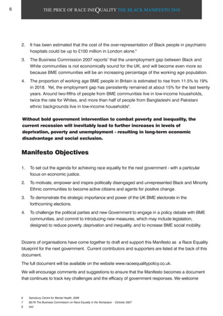 THE PRICE OF RACE INEQUALITY THE BLACK MANIFESTO 2010
2. It has been estimated that the cost of the over-representation of Black people in psychiatric
hospitals could be up to £100 million in London alone.6
3. The Business Commission 2007 reports7
that the unemployment gap between Black and
White communities is not economically sound for the UK, and will become even more so
because BME communities will be an increasing percentage of the working age population.
4. The proportion of working age BME people in Britain is estimated to rise from 11.5% to 19%
in 2018. Yet, the employment gap has persistently remained at about 15% for the last twenty
years. Around two-fifths of people from BME communities live in low-income households,
twice the rate for Whites, and more than half of people from Bangladeshi and Pakistani
ethnic backgrounds live in low-income households8
.
Manifesto Objectives
1. To set out the agenda for achieving race equality for the next government - with a particular
focus on economic justice.
2. To motivate, empower and inspire politically disengaged and unrepresented Black and Minority
Ethnic communities to become active citizens and agents for positive change.
3. To demonstrate the strategic importance and power of the UK BME electorate in the
forthcoming elections.
4. To challenge the political parties and new Government to engage in a policy debate with BME
communities, and commit to introducing new measures, which may include legislation,
designed to reduce poverty, deprivation and inequality, and to increase BME social mobility.
Dozens of organisations have come together to draft and support this Manifesto as a Race Equality
blueprint for the next government. Current contributors and supporters are listed at the back of this
document.
The full document will be available on the website www.raceequalitypolicy.co.uk.
We will encourage comments and suggestions to ensure that the Manifesto becomes a document
that continues to track key challenges and the efficacy of government responses. We welcome
Without bold government intervention to combat poverty and inequality, the
current recession will inevitably lead to further increases in levels of
deprivation, poverty and unemployment - resulting in long-term economic
disadvantage and social exclusion.
6 Sainsbury Centre for Mental Health, 2006
7 60/76 The Business Commission on Race Equality in the Workplace - October 2007
8 ibid
6
 