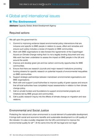 THE PRICE OF RACE INEQUALITY THE BLACK MANIFESTO 2010
The Environment
Advisors Capacity Global, Bristol Development Agency
Required actions
We call upon the government to:
1. Commit to improving evidence based environmental policy interventions that are
inclusive and specific to BME people in relation to cause, effect and remedies and
ensure such policy includes a review of impacts on BME communities.
2. Work with BME organisations to take forward the 'agreements' of the Copenhagen
Accord on Climate Change noting that it is not a legally binding document and very
little work has been undertaken to assess the impact on BME people in the UK and
around the world.
3. Improve and develop green job and low carbon community opportunities for BME
communities.
4. Ensure that there are research councils and major research institutions providing
funding streams for specific research on potential impacts of environmental inequalities
on BME communities.
5. Support strategic partnerships between mainstream environmental organisations and
BME organisations.
6. Work with and support Local Authorities to improve quality of green spaces and ensure
that all local authorities have completed impact assessments in relation to their climate
change policy.
7. Call on private funders and foundations to support environmental projects and
initiatives led by BME groups and communities.
8. Call a public research inquiry into the effects of climate change on migration and race
relations.
Environmental and Social Justice
Protecting the natural and urban environment is crucial element of sustainable development.
It brings both social and economic benefits and sustainable development is a UK quality of
life indicator. It is also crucially integrated into the UK's commitment to improve the
environmental quality for all129
. At the same time the UK has legal and non legal
4 Global and international issues
129 http://www.defra.gov.uk/sustainable/government/progress/regional/summaries/60.htm
60
 