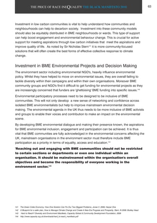 THE PRICE OF RACE INEQUALITY THE BLACK MANIFESTO 2010
Investment in low carbon communities is vital to help understand how communities and
neighbourhoods can help to decarbon society. Investment into these community models
should also be equitably distributed in BME neighbourhoods or wards. This type of support
can help boost engagement and environmental behaviour change. This is crucial for active
support for meeting aspirations through low carbon initiatives that meet the aspirations and
improve quality of life. As noted by Sir Nicholas Stern141
it is more community-focused
solutions that will often create the best forms of effective collective response to climate
change.
Investment in BME Environmental Projects and Decision Making
The environment sector including environmental NGO's, heavily influence environmental
policy. Whilst they have helped to move on environmental issues, they are overall failing to
tackle diversity within their campaigns and within their own organisations. Moreover BME
community groups and NGO's find it difficult to get funding for environmental projects as they
are increasingly concerned that funders are 'ghettoising' BME funding into specific issues.142
Environmental participatory processes need to be designed to be inclusive of BME
communities. This will not only develop a new sense of networking and confidence across
isolated BME environmentalists but help to improve mainstream environmental decision
making. The environmental agenda in the UK thus needs to be more inclusive of BME activists
and groups to enable their voices and contribution to make an impact on the environmental
scene.
By developing BME environmental dialogue and making their presence known, the aspirations
for BME environmental inclusion, engagement and participation can be achieved. It is thus
vital that BME communities are fully acknowledged in the environmental concerns affecting the
UK, mainstream organisations in the environment sector must therefore include BME
participation as a priority in terms of equality, access and education.143
'Reaching out and engaging with BME communities should not be restricted
to certain sections or departments or even one individual within an
organisation. It should be mainstreamed within the organisation's overall
objectives and become the responsibility of everyone working in the
environment sector.144
141 The Green Collar Economy, How One Solution Can Fix Our Two Biggest Problems, Jones V, 2009, Harper One
142 A Blueprint for a safer plan, How to Manage Climate Change and Create A New Era Progress and Prosperity, Stern, N 2009, Bodley Head
143 Hard to Reach? Diversity and Environment Manifesto, Capacity Global & Community Development Foundation, 2009
144 http://www.capacity.org.uk/downloads/hard_to-reach_manifesto.pdf
63
 