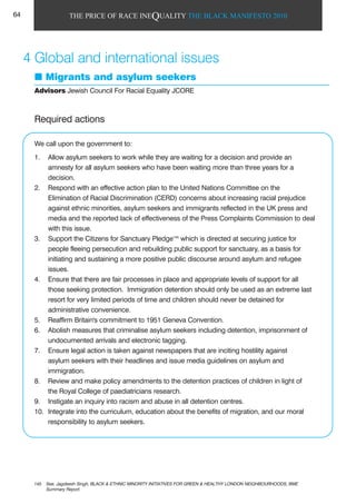 THE PRICE OF RACE INEQUALITY THE BLACK MANIFESTO 2010
4 Global and international issues
Migrants and asylum seekers
Advisors Jewish Council For Racial Equality JCORE
Required actions
We call upon the government to:
1. Allow asylum seekers to work while they are waiting for a decision and provide an
amnesty for all asylum seekers who have been waiting more than three years for a
decision.
2. Respond with an effective action plan to the United Nations Committee on the
Elimination of Racial Discrimination (CERD) concerns about increasing racial prejudice
against ethnic minorities, asylum seekers and immigrants reflected in the UK press and
media and the reported lack of effectiveness of the Press Complaints Commission to deal
with this issue.
3. Support the Citizens for Sanctuary Pledge145
which is directed at securing justice for
people fleeing persecution and rebuilding public support for sanctuary, as a basis for
initiating and sustaining a more positive public discourse around asylum and refugee
issues.
4. Ensure that there are fair processes in place and appropriate levels of support for all
those seeking protection. Immigration detention should only be used as an extreme last
resort for very limited periods of time and children should never be detained for
administrative convenience.
5. Reaffirm Britain's commitment to 1951 Geneva Convention.
6. Abolish measures that criminalise asylum seekers including detention, imprisonment of
undocumented arrivals and electronic tagging.
7. Ensure legal action is taken against newspapers that are inciting hostility against
asylum seekers with their headlines and issue media guidelines on asylum and
immigration.
8. Review and make policy amendments to the detention practices of children in light of
the Royal College of paediatricians research.
9. Instigate an inquiry into racism and abuse in all detention centres.
10. Integrate into the curriculum, education about the benefits of migration, and our moral
responsibility to asylum seekers.
145 See, Jagdeesh Singh, BLACK & ETHNIC MINORITY INITIATIVES FOR GREEN & HEALTHY LONDON NEIGHBOURHOODS, BME
Summary Report.
64
 