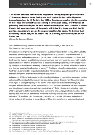 THE PRICE OF RACE INEQUALITY THE BLACK MANIFESTO 2010
"Our nation provided sanctuary to Huguenots fleeing religious persecution in
17th century France, Jews fleeing the Nazi regime in the 1930s, Ugandan
Asians forced out by Idi Amin in the 1970s, Bosnians escaping ethnic cleansing
in the 1990s and Zimbabweans seeking a safe haven today. Our tradition of
providing sanctuary is part of what makes Britain great. That tradition is under
threat. Yet over two-thirds of the public still think it is important that the UK
provides sanctuary to people fleeing persecution. We agree. We believe that
sanctuary should not just be part of the UK's history. It should be part of our
future too"
Citizens for Sanctuary Pledge
This manifesto actively supports Citizens for Sanctuary campaign. See below and
http://sanctuarypledge.org.uk/
Debates surrounding the impact of migration on public services in British society, often fuelled by
the media and moral panics, have long been prominent in public life.146
The concentration of
unemployment and worklessness amongst migrants, combined with poor living conditions and
the limited life chances available in some urban and also rural environments, pose real threats to
social cohesion.147
There is a vast amount of research which highlights the positive impact made
by immigration on the British economy, however, many migrants still remain extremely vulnerable
and disadvantaged within all sectors of society148
. The higher rates of social exclusion, poverty and
healthcare experienced by migrants illustrates that there are clear gaps which continue to persist
between immigrants and the national majority population149
.
In December 2009 medical researchers from the Royal College of paediatricians revealed that the
detention of hundreds of children in immigration camps across Britain is harmful and ministers
were urged to change the policy.150
The call for a new approach to the treatment of young
refugees and their families follows a report which found that their detention in the asylum system
was linked to serious physical and psychological harm.151
Britian detains approximately 1000
children per year in its Immigration Removal centres and GPs and psychiatrists described children
seeking asylum in the UK as the most vulnerable in society who required special and humane
treatment.152
It is evident then that the next government should take this matter seriously and
review and amend the policy to prevent these children from experiencing such poor treatment.
146 www.citizensforsanctuary.org.uk
147 CRE Report (2007) A Lot Done, A Lot to do: Our Vision of an integrated Britain.
148 See, The Equalities Review (2007), Fairness and Freedom: The Final Report of the Equalities Review. Crown Copyright.
149 Migrant Rights Network (Sept 2007) Towards a Progressive Migration Policy, see
http://www.migrantsrights.org.uk/downloads/policy_reports/progressivepolicy.pdf
150 Information obtained from Migrants Rights Network (March 2009) Understanding Irregular Migration in Northern Europe, see
http://www.migrantsrights.org.uk/downloads/policy_reports/clandestino_workshop_report.pdf
149 Robert Verkaik, The Independent, Thursday, 10 December 2009
150 Robert Verkaik, The Independent, Thursday, 10 December 2009
151 Robert Verkaik, The Independent, Thursday, 10 December 2009
152 See, The Equalities Review (2007), Fairness and Freedom: The Final Report of the Equalities Review. Crown Copyright.
65
 