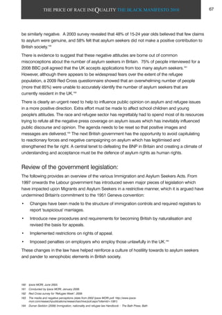 THE PRICE OF RACE INEQUALITY THE BLACK MANIFESTO 2010
be similarly negative. A 2003 survey revealed that 48% of 15-24 year olds believed that few claims
to asylum were genuine, and 58% felt that asylum seekers did not make a positive contribution to
British society.160
There is evidence to suggest that these negative attitudes are borne out of common
misconceptions about the number of asylum seekers in Britain. 75% of people interviewed for a
2008 BBC poll agreed that the UK accepts applications from too many asylum seekers.161
However, although there appears to be widespread fears over the extent of the refugee
population, a 2009 Red Cross questionnaire showed that an overwhelming number of people
(more that 85%) were unable to accurately identify the number of asylum seekers that are
currently resident in the UK.162
There is clearly an urgent need to help to influence public opinion on asylum and refugee issues
in a more positive direction. Extra effort must be made to affect school children and young
people's attitudes. The race and refugee sector has regrettably had to spend most of its resources
trying to refute all the negative press coverage on asylum issues which has inevitably influenced
public discourse and opinion. The agenda needs to be reset so that positive images and
messages are delivered.163
The next British government has the opportunity to avoid capitulating
to reactionary forces and negative campaigning on asylum which has legitimised and
strengthened the far right. A central tenet to defeating the BNP in Britain and creating a climate of
understanding and acceptance must be the defence of asylum rights as human rights.
Review of the government legislation:
The following provides an overview of the various Immigration and Asylum Seekers Acts. From
1997 onwards the Labour government has introduced seven major pieces of legislation which
have impacted upon Migrants and Asylum Seekers in a restrictive manner, which it is argued have
undermined Britain's commitment to the 1951 Geneva convention:
• Changes have been made to the structure of immigration controls and required registrars to
report 'suspicious' marriages.
• Introduce new procedures and requirements for becoming British by naturalisation and
revised the basis for appeals.
• Implemented restrictions on rights of appeal.
• Imposed penalties on employers who employ those unlawfully in the UK.164
These changes in the law have helped reinforce a culture of hostility towards to asylum seekers
and pander to xenophobic elements in British society.
160 Ipsos MORI, June 2003.
161 Conducted by Ipsos MORI, January 2008.
162 Red Cross survey for "Refugee Week", 2009.
163 The media and negative perceptions (stats from 2002 Ipsos MORI poll: http://www.ipsos-
mori.com/researchpublications/researcharchive/poll.aspx?oItemId=1061)
164 Durran Seddon (2006) Immigration, nationality and refugee law Handbook : The Bath Press, Bath
67
 