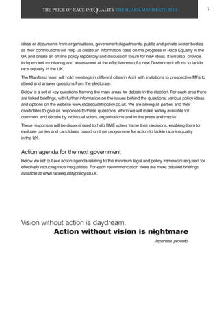THE PRICE OF RACE INEQUALITY THE BLACK MANIFESTO 2010
Vision without action is daydream.
Action without vision is nightmare
ideas or documents from organisations, government departments, public and private sector bodies
as their contributions will help us create an information base on the progress of Race Equality in the
UK and create an on line policy repository and discussion forum for new ideas. It will also provide
independent monitoring and assessment of the effectiveness of a new Government efforts to tackle
race equality in the UK.
The Manifesto team will hold meetings in different cities in April with invitations to prospective MPs to
attend and answer questions from the electorate.
Below is a set of key questions framing the main areas for debate in the election. For each area there
are linked briefings, with further information on the issues behind the questions, various policy ideas
and options on the website www.raceequalitypolicy.co.uk. We are asking all parties and their
candidates to give us responses to these questions, which we will make widely available for
comment and debate by individual voters, organisations and in the press and media.
These responses will be disseminated to help BME voters frame their decisions, enabling them to
evaluate parties and candidates based on their programme for action to tackle race inequality
in the UK.
Action agenda for the next government
Below we set out our action agenda relating to the minimum legal and policy framework required for
effectively reducing race inequalities. For each recommendation there are more detailed briefings
available at www.raceequalitypolicy.co.uk.
Japanese proverb
7
 