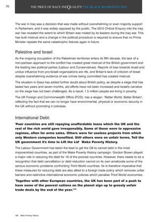 THE PRICE OF RACE INEQUALITY THE BLACK MANIFESTO 2010
The war in Iraq was a decision that was made without overwhelming or even majority support
in Parliament, and it was widely opposed by the public. The 2010 Chilcot Enquiry into the Iraq
war has revealed the extent to which Britain was misled by its leaders during the Iraq war. This
has built mistrust and a change in the political procedure is required to ensure that no Prime
Minister repeats the same catastrophic failures again in future.
Palestine and Israel:
As the ongoing occupation of the Palestinian territories enters its fifth decade, the lack of a
non-partisan approach to the conflict has created great mistrust of the British government and
the leading two political parties (Labour and Conservatives). Reports of bias towards Israel and
undue influence from pro-Israeli organisations are rife, and Britain's lack of criticism of Israel
despite overwhelming evidence of war crimes being committed has created mistrust.
The situation in Gaza has added further doubt about British policy, as despite a siege that has
lasted two years and seven months, aid efforts have not been increased and Israel's narrative
on the siege has not been challenged. As a result, 1.5 million people are living in poverty.
The UK Foreign and Commonwealth Office (FCO), has a slogan: "Better World, Better Britain",
reflecting the fact that we can no longer have environmental, physical or economic security in
the UK without promoting it overseas.
International Debt:
'Poor countries are still repaying unaffordable loans which the UK and the
rest of the rich world gave irresponsibly. Some of these were to oppressive
regimes, often for arms sales. Others were for useless projects from which
only Western companies benefited. Still others were on unfair terms. Tell the
UK government it's time to Lift the Lid' Make Poverty History.
The Labour Government has taken the lead to get the G8 to cancel debt in the most
impoverished countries, as part of the Make Poverty History campaign. Gordon Brown played
a major role in reducing the debt for 18 of the poorest countries. However, there needs to be a
recognition that debt cancellation or debt reduction cannot on its own ameliorate some of the
serious economic problems confronting Third World countries. Its is therefore imperative that
these measures for reducing debt are also allied to a foreign trade policy which removes unfair
barriers and restrictive international economic policies which penalise Third World economies.
'Together with other European countries, the UK has been part of a push to
have some of the poorest nations on the planet sign up to grossly unfair
trade deals by the end of the year.'166
166 Make Poverty History
70
 