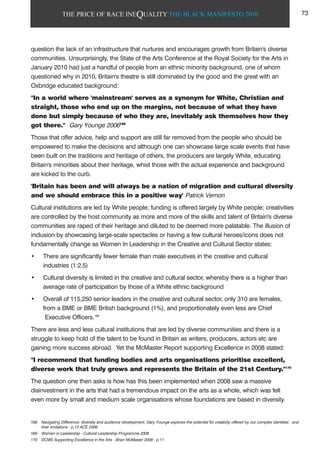 THE PRICE OF RACE INEQUALITY THE BLACK MANIFESTO 2010
question the lack of an infrastructure that nurtures and encourages growth from Britain's diverse
communities. Unsurprisingly, the State of the Arts Conference at the Royal Society for the Arts in
January 2010 had just a handful of people from an ethnic minority background, one of whom
questioned why in 2010, Britain's theatre is still dominated by the good and the great with an
Oxbridge educated background:
"In a world where 'mainstream' serves as a synonym for White, Christian and
straight, those who end up on the margins, not because of what they have
done but simply because of who they are, inevitably ask themselves how they
got there." Gary Younge 2006168
Those that offer advice, help and support are still far removed from the people who should be
empowered to make the decisions and although one can showcase large scale events that have
been built on the traditions and heritage of others, the producers are largely White, educating
Britain's minorities about their heritage, whist those with the actual experience and background
are kicked to the curb.
'Britain has been and will always be a nation of migration and cultural diversity
and we should embrace this in a positive way' Patrick Vernon
Cultural institutions are led by White people; funding is offered largely by White people; creativities
are controlled by the host community as more and more of the skills and talent of Britain's diverse
communities are raped of their heritage and diluted to be deemed more palatable. The illusion of
inclusion by showcasing large-scale spectacles or having a few cultural heroes/icons does not
fundamentally change as Women In Leadership in the Creative and Cultural Sector states:
• There are significantly fewer female than male executives in the creative and cultural
industries (1:2.5)
• Cultural diversity is limited in the creative and cultural sector, whereby there is a higher than
average rate of participation by those of a White ethnic background
• Overall of 115,250 senior leaders in the creative and cultural sector, only 310 are females,
from a BME or BME British background (1%), and proportionately even less are Chief
Executive Officers.169
There are less and less cultural institutions that are led by diverse communities and there is a
struggle to keep hold of the talent to be found in Britain as writers, producers, actors etc are
gaining more success abroad. Yet the McMaster Report supporting Excellence in 2008 stated:
"I recommend that funding bodies and arts organisations prioritise excellent,
diverse work that truly grows and represents the Britain of the 21st Century."170
The question one then asks is how has this been implemented when 2008 saw a massive
disinvestment in the arts that had a tremendous impact on the arts as a whole, which was felt
even more by small and medium scale organisations whose foundations are based in diversity.
168 Navigating Difference: diversity and audience development, Gary Younge explores the potential for creativity offered by our complex identities - and
their limitations - p.13 ACE 2006
169 Women in Leadership - Cultural Leadership Programme 2008
170 DCMS Supporting Excellence in the Arts - Brian McMaster 2008 - p.11
73
 