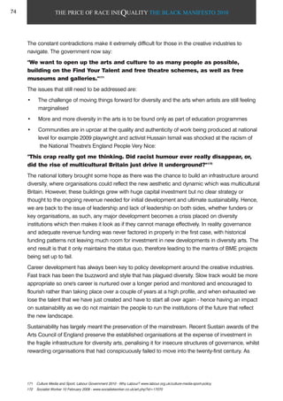 THE PRICE OF RACE INEQUALITY THE BLACK MANIFESTO 2010
The constant contradictions make it extremely difficult for those in the creative industries to
navigate. The government now say:
"We want to open up the arts and culture to as many people as possible,
building on the Find Your Talent and free theatre schemes, as well as free
museums and galleries."171
The issues that still need to be addressed are:
• The challenge of moving things forward for diversity and the arts when artists are still feeling
marginalised
• More and more diversity in the arts is to be found only as part of education programmes
• Communities are in uproar at the quality and authenticity of work being produced at national
level for example 2009 playwright and activist Hussain Ismail was shocked at the racism of
the National Theatre's England People Very Nice:
"This crap really got me thinking. Did racist humour ever really disappear, or,
did the rise of multicultural Britain just drive it underground?"172
The national lottery brought some hope as there was the chance to build an infrastructure around
diversity, where organisations could reflect the new aesthetic and dynamic which was multicultural
Britain. However, these buildings grew with huge capital investment but no clear strategy or
thought to the ongoing revenue needed for initial development and ultimate sustainability. Hence,
we are back to the issue of leadership and lack of leadership on both sides, whether funders or
key organisations, as such, any major development becomes a crisis placed on diversity
institutions which then makes it look as if they cannot manage effectively. In reality governance
and adequate revenue funding was never factored in properly in the first case, with historical
funding patterns not leaving much room for investment in new developments in diversity arts. The
end result is that it only maintains the status quo, therefore leading to the mantra of BME projects
being set up to fail.
Career development has always been key to policy development around the creative industries.
Fast track has been the buzzword and style that has plagued diversity. Slow track would be more
appropriate so one's career is nurtured over a longer period and monitored and encouraged to
flourish rather than taking place over a couple of years at a high profile, and when exhausted we
lose the talent that we have just created and have to start all over again - hence having an impact
on sustainability as we do not maintain the people to run the institutions of the future that reflect
the new landscape.
Sustainability has largely meant the preservation of the mainstream. Recent Sustain awards of the
Arts Council of England preserve the established organisations at the expense of investment in
the fragile infrastructure for diversity arts, penalising it for insecure structures of governance, whilst
rewarding organisations that had conspicuously failed to move into the twenty-first century. As
171 Culture Media and Sport, Labour Government 2010 - Why Labour? www.labour.org.uk/culture-media-sport-policy
172 Socialist Worker 10 February 2009 - www.socialistworker.co.uk/art.php?id=17070
74
 