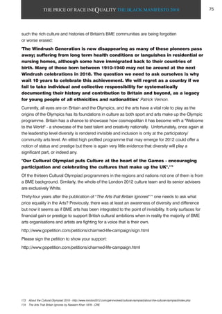 THE PRICE OF RACE INEQUALITY THE BLACK MANIFESTO 2010
such the rich culture and histories of Britain's BME communities are being forgotten
or worse erased:
'The Windrush Generation is now disappearing as many of these pioneers pass
away; suffering from long term health conditions or languishes in residential or
nursing homes, although some have immigrated back to their countries of
birth. Many of those born between 1910-1940 may not be around at the next
Windrush celebrations in 2018. The question we need to ask ourselves is why
wait 10 years to celebrate this achievement. We will regret as a country if we
fail to take individual and collective responsibility for systematically
documenting their history and contribution to Britain and beyond, as a legacy
for young people of all ethnicities and nationalities' Patrick Vernon.
Currently, all eyes are on Britain and the Olympics, and the arts have a vital role to play as the
origins of the Olympics has its foundations in culture as both sport and arts make up the Olympic
programme. Britain has a chance to showcase how cosmopolitan it has become with a "Welcome
to the World" - a showcase of the best talent and creativity nationally. Unfortunately, once again at
the leadership level diversity is rendered invisible and inclusion is only at the participatory/
community arts level. An elitist high profiled programme that may emerge for 2012 could offer a
notion of status and prestige but there is again very little evidence that diversity will play a
significant part, or indeed any.
"Our Cultural Olympiad puts Culture at the heart of the Games - encouraging
participation and celebrating the cultures that make up the UK".173
Of the thirteen Cultural Olympiad programmers in the regions and nations not one of them is from
a BME background. Similarly, the whole of the London 2012 culture team and its senior advisers
are exclusively White.
Thirty-four years after the publication of "The Arts that Britain Ignores"174
one needs to ask what
price equality in the Arts? Previously, there was at least an awareness of diversity and difference
but now it seems as if BME arts has been integrated to the point of invisibility. It only surfaces for
financial gain or prestige to support British cultural ambitions when in reality the majority of BME
arts organisations and artists are fighting for a voice that is their own.
http://www.gopetition.com/petitions/charmed-life-campaign/sign.html
Please sign the petition to show your support:
http://www.gopetition.com/petitions/charmed-life-campaign.html
173 About the Cultural Olympiad 2010 - http://www.london2012.com/get-involved/cultural-olympiad/about-the-cultural-olympiad/index.php
174 The Arts That Britain Ignores by Naseem Khan 1976 - CRE
75
 