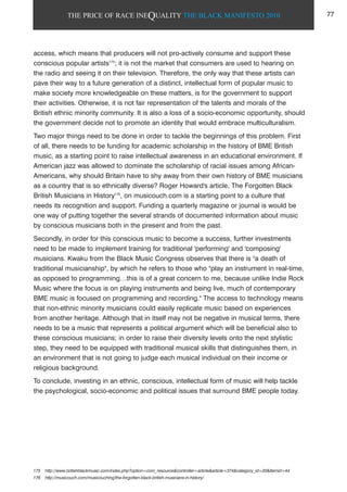 THE PRICE OF RACE INEQUALITY THE BLACK MANIFESTO 2010
access, which means that producers will not pro-actively consume and support these
conscious popular artists175
; it is not the market that consumers are used to hearing on
the radio and seeing it on their television. Therefore, the only way that these artists can
pave their way to a future generation of a distinct, intellectual form of popular music to
make society more knowledgeable on these matters, is for the government to support
their activities. Otherwise, it is not fair representation of the talents and morals of the
British ethnic minority community. It is also a loss of a socio-economic opportunity, should
the government decide not to promote an identity that would embrace multiculturalism.
Two major things need to be done in order to tackle the beginnings of this problem. First
of all, there needs to be funding for academic scholarship in the history of BME British
music, as a starting point to raise intellectual awareness in an educational environment. If
American jazz was allowed to dominate the scholarship of racial issues among African-
Americans, why should Britain have to shy away from their own history of BME musicians
as a country that is so ethnically diverse? Roger Howard's article, The Forgotten Black
British Musicians in History176
, on musicouch.com is a starting point to a culture that
needs its recognition and support. Funding a quarterly magazine or journal is would be
one way of putting together the several strands of documented information about music
by conscious musicians both in the present and from the past.
Secondly, in order for this conscious music to become a success, further investments
need to be made to implement training for traditional 'performing' and 'composing'
musicians. Kwaku from the Black Music Congress observes that there is "a death of
traditional musicianship", by which he refers to those who "play an instrument in real-time,
as opposed to programming…this is of a great concern to me, because unlike Indie Rock
Music where the focus is on playing instruments and being live, much of contemporary
BME music is focused on programming and recording." The access to technology means
that non-ethnic minority musicians could easily replicate music based on experiences
from another heritage. Although that in itself may not be negative in musical terms, there
needs to be a music that represents a political argument which will be beneficial also to
these conscious musicians; in order to raise their diversity levels onto the next stylistic
step, they need to be equipped with traditional musical skills that distinguishes them, in
an environment that is not going to judge each musical individual on their income or
religious background.
To conclude, investing in an ethnic, conscious, intellectual form of music will help tackle
the psychological, socio-economic and political issues that surround BME people today.
175 http://www.britishblackmusic.com/index.php?option=com_resource&controller=article&article=374&category_id=20&Itemid=44
176 http://musicouch.com/musicouching/the-forgotten-black-british-musicians-in-history/
77
 