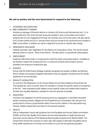 THE PRICE OF RACE INEQUALITY THE BLACK MANIFESTO 2010
We call on parties and the new Government to respond to the following:
1. ECONOMIC INCLUSION AND
1a. BME COMMUNITY FUNDING
Introduce a package of financial reforms to include a UK Community Reinvestment Act; 1% of
bank profits and 10% of the dormant accounts invested in poor communities and invest in
programmes for civic engagement through the voluntary and community sector. We also call for
0.5% of bank profits and 2% of dormant bank account monies to be ring fenced and invested in
BME communities. In addition we call for a legal limit to be set on interest rates charge.
2. DEMOCRATIC INCLUSION
Institute automatic voter registration for all citizens and compulsory voting. This would include
allowing voters to vote for "None of the Above". We also call for a proportional voting system.
3. EMPLOYMENT
Implement affirmative action in employment in both the public and private sectors, modelled on
the Northern Ireland Fair Employment Act, to overcome inherent discrimination and the
persistent and tenacious employment gap.
4. POVERTY
Ensure that the Child Poverty Strategy explicitly recognises the position of Black and Minority
Ethnic children and propose targeted interventions that are regularly monitored and the results
published on an annual basis.
5. EQUALITY LEGISLATION
To commit to 'No Regression' on the Human Rights Act and Race Relations Amendment Act.
The Equality Act, soon to be law, does not mandate or include the specific duties to be attached
to the Act. New proposals would replace current specific duties and enable public bodies to
set their own equality objectives, possibly for only two grounds of equality.
6. EDUCATION
Introduce new legislation to end the growing economic segregation in the British education
system including schools, colleges and the Russell Group of Universities. We call upon the
government to ensure a proportionate intake of low-income children in the best performing
schools. Abolish student fees and loans for the poorest students.
7. HEALTH
Call an independent inquiry with guidance from the Equalities and Human Rights commission
(EHRC) and the Care Quality Commission into the racial disparities in health services and
outcomes and the failures of the Delivering Race Equality programme for Mental Health. The
Government should then produce an action plan with targets to eliminate inequalities and to
bring health experiences of minority communities on a par with the general population.
8
 