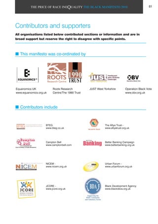 THE PRICE OF RACE INEQUALITY THE BLACK MANIFESTO 2010
Contributors and supporters
All organisations listed below contributed sections or information and are in
broad support but reserve the right to disagree with specific points.
This manifesto was co-ordinated by
Contributors include
Equanomics UK
www.equanomics.org.uk
Roots Research
Centre/The 1990 Trust
JUST West Yorkshire Operation Black Vote
www.obv.org.uk
BTEG
www.bteg.co.uk
Campton Bell
www.camptonbell.com
NICEM -
www.nicem.org.uk
JCORE -
www.jcore.org.uk
The Afiya Trust -
www.afiyatrust.org.uk
Better Banking Campaign
www.betterbanking.org.uk
Urban Forum -
www.urbanforum.org.uk
Black Development Agency
www.blackdeva.org.uk
81
 