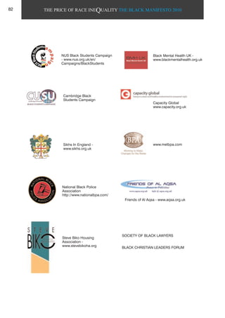 THE PRICE OF RACE INEQUALITY THE BLACK MANIFESTO 2010
Capacity Global
www.capacity.org.uk
Cambridge Black
Students Campaign
Sikhs In England -
www.sikhs.org.uk
National Black Police
Association
http://www.nationalbpa.com/
www.metbpa.com
SOCIETY OF BLACK LAWYERS
BLACK CHRISTIAN LEADERS FORUM
Steve Biko Housing
Association -
www.stevebikoha.org
Friends of Al Aqsa - www.aqsa.org.uk
NUS Black Students Campaign
- www.nus.org.uk/en/
Campaigns/BlackStudents
Black Mental Health UK -
www.blackmentalhealth.org.uk
82
 