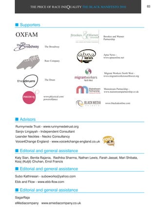 THE PRICE OF RACE INEQUALITY THE BLACK MANIFESTO 2010
Runnymede Trust - www.runnymedetrust.org
Sanjiv Lingayah - Independent Consultant
Leander Neckles - Necko Consultancy
Voice4Change England - www.voice4change-england.co.uk
Advisors
Supporters
Editorial and general assistance
Katy Sian, Benita Rajania, Radhika Sharma, Nathan Lewis, Farah Jassat, Mari Shibata,
Kooj (Kuljit) Chuhan, Errol Francis
Editorial and general assistance
Editorial and general assistance
Subo Kathiresan - suboworks@yahoo.com
Ebb and Flow - www.ebb-flow.com
SagarRaja
eMediacompany www.emediacompany.co.uk
83
The Broadway
Brookes and Warner
Partnership
Apna News -
www.apnaonline.net
Migrant Workers North West -
www.migrantworkersnorthwest.org
www.blackukonline.com
Rare Company
The Drum
Mainstream Partnership -
www.mainstreampartnership.co.uk
OXFAM
www.phizzical.com/
powerofdance
 