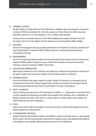 THE PRICE OF RACE INEQUALITY THE BLACK MANIFESTO 2010
8. CRIMINAL JUSTICE
Abolish Section 44 stops (Terrorism Act 2000) and to establish clear race targets to reduce the
numbers of PACE and Section 60 (Criminal Justice and Public Order Act 1994) Stops and
Searches until there is no racial disparity in the numbers being stopped.
Remove all non-convicted people from the DNA database and respect decisions from the
European Court of Human Rights, that the retention of innocent people's DNA is illegal.
9. HOUSING
Ensure that mortgage lending by publicly owned financial institutions is inclusive, sensitive and
race-impact tested to meet the needs of BME customers. Lending practices should be
monitored by ethnicity.
10. ENVIRONMENT
Commit to improving evidence based environmental policy interventions that are inclusive and
specific to BME people in relation to cause, effect and remedies and ensure such policy
includes a review of impacts on BME communities.
11. ASYLUM AND IMMIGRATION
Allow Asylum Seekers to work while they are waiting for a decision and provide an amnesty for
all asylum seekers who have been waiting more than three years for a decision.
12. FOREIGN POLICY
Ensure that Britain never again makes the costly mistake of entering an unnecessary war by
revising the conditions for making Foreign Policy decisions to include more stringent criteria,
including giving Parliament the power to recall itself in the case of emergency.
13. ARTS / OLYMPICS
Ensure that the promises for the 2012 Olympics are fulfilled, i.e.: regeneration in the East End of
London; equality and diversity as central to every aspect of the Olympics and a celebration of
Britain's diversity and youth. We call for an interim report on these matters which details how
these elements have been addressed.
14. FAITH
Build on the reach of faith organisations and resource them to build social programmes which
tackle poverty and unemployment.
15. A FRAMEWORK FOR RACE
Create a Statutory Committee for Race in the EHRC to ensure a stronger focus on race equality
and to build it into the business plan of government, setting a clear cross-departmental agenda
and targets for race equality utilising the action points from this Manifesto.
9
 