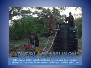 To this day we still buy water by the bucket for some uses. Here the water 
delivery guys bring water. Bima supervises the filling of the plastic water tank. 
 