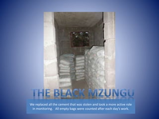 We replaced all the cement that was stolen and took a more active role 
in monitoring. All empty bags were counted after each day’s work. 
 
