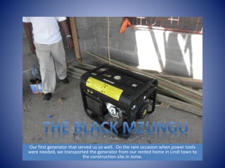 Our first generator that served us so well. On the rare occasion when power tools 
were needed, we transported the generator from our rented home in Lindi town to 
the construction site in Jome. 
 