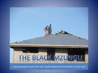 I was amazed at how the roof fundis balanced themselves in the roof. 
 