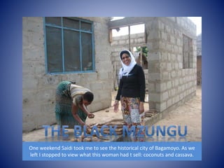 One weekend Saidi took me to see the historical city of Bagamoyo. As we 
left I stopped to view what this woman had t sell: coconuts and cassava. 
 
