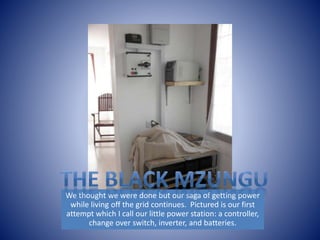 We thought we were done but our saga of getting power 
while living off the grid continues. Pictured is our first 
attempt which I call our little power station: a controller, 
change over switch, inverter, and batteries. 
 
