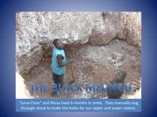 “Juma Choo” and Musa lived 6 months in Jome. They manually dug 
through stone to make the holes for our septic and water cistern. 
 