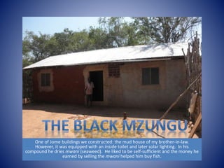 One of Jome buildings we constructed: the mud house of my brother-in-law. 
However, it was equipped with an inside toilet and later solar lighting. In his 
compound he dries mwani (seaweed). He liked to be self-sufficient and the money he 
earned by selling the mwani helped him buy fish. 
 