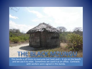 This banda is off limits to everyone but Saidi and I. It sits on the beach 
and we use it to relax. Sometimes we used it as an office. Contracts 
with workers were signed in this banda. 
 